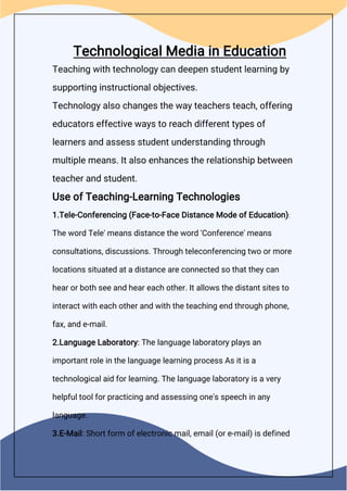Technological Media in Education
Teaching with technology can deepen student learning by
supporting instructional objectives.
Technology also changes the way teachers teach, offering
educators effective ways to reach different types of
learners and assess student understanding through
multiple means. It also enhances the relationship between
teacher and student.
Use of Teaching-Learning Technologies
1.Tele-Conferencing (Face-to-Face Distance Mode of Education):
The word Tele' means distance the word 'Conference' means
consultations, discussions. Through teleconferencing two or more
locations situated at a distance are connected so that they can
hear or both see and hear each other. It allows the distant sites to
interact with each other and with the teaching end through phone,
fax, and e-mail.
2.Language Laboratory: The language laboratory plays an
important role in the language learning process As it is a
technological aid for learning. The language laboratory is a very
helpful tool for practicing and assessing one's speech in any
language.
3.E-Mail: Short form of electronic mail, email (or e-mail) is defined
 