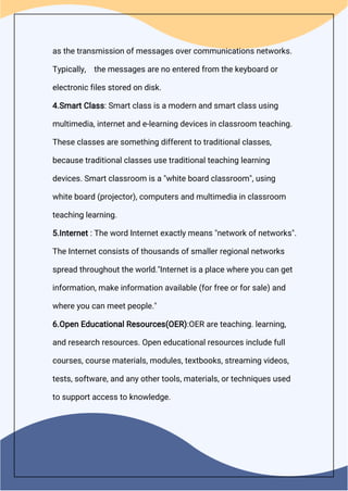 as the transmission of messages over communications networks.
Typically, the messages are no entered from the keyboard or
electronic files stored on disk.
4.Smart Class: Smart class is a modern and smart class using
multimedia, internet and e-learning devices in classroom teaching.
These classes are something different to traditional classes,
because traditional classes use traditional teaching learning
devices. Smart classroom is a "white board classroom", using
white board (projector), computers and multimedia in classroom
teaching learning.
5.Internet : The word Internet exactly means "network of networks".
The Internet consists of thousands of smaller regional networks
spread throughout the world."Internet is a place where you can get
information, make information available (for free or for sale) and
where you can meet people."
6.Open Educational Resources(OER):OER are teaching. learning,
and research resources. Open educational resources include full
courses, course materials, modules, textbooks, streaming videos,
tests, software, and any other tools, materials, or techniques used
to support access to knowledge.
 