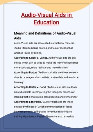 Audio-Visual Aids in
Education
Meaning and Definitions of Audio-Visual
Aids
Audio-Visual aids are also called instructional material.
'Audio' literally means hearing and 'visual' means that
which is found by seeing.
According to Kinder S. Janies, Audio-visual aids are any
device which can be used to make the learning experience
more concrete, more realistic and more dynamic"
According to Burton, "Audio-visual aids are those sensory
objects or images which initiate or stimulate and reinforce
learning."
According to Carter V. Good, "Audio-visual aids are those
aids which help in completing the triangular process of
learning that is motivation, classification and stimulation."
According to Edger Dale, "Audio-visual aids are those
devices by the use of which communication of ideas
between persons and groups in various teaching and
training situations is helped. These are also termed as
 