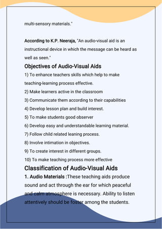 multi-sensory materials."
According to K.P. Neeraja, "An audio-visual aid is an
instructional device in which the message can be heard as
well as seen."
Objectives of Audio-Visual Aids
1) To enhance teachers skills which help to make
teaching-learning process effective.
2) Make learners active in the classroom
3) Communicate them according to their capabilities
4) Develop lesson plan and build interest.
5) To make students good observer
6) Develop easy and understandable learning material.
7) Follow child related leaning process.
8) Involve intimation in objectives.
9) To create interest in different groups.
10) To make teaching process more effective
Classification of Audio-Visual Aids
1. Audio Materials :These teaching aids produce
sound and act through the ear for which peaceful
and calm atmosphere is necessary. Ability to listen
attentively should be foster among the students.
 