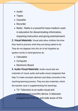  Audio
 Tapes
 Cassette
 Recorder
 Radio : Radio is a powerful mass medium used
in education for disseminating information,
imparting instruction and giving entertainment.
2. Visual Materials: Visual aids allow children the time
they need to process what they are being asked to do.
They do not dappear into thin air to be forgotten as
spoken words or hand gestures do.
 Calculator
 Computer
 Electronic Board
3. Audio-Visual Materials: Audio-visual aids are
materials of visual, audio and audio-visual categories that
help To make concepts abstract and ideas concrete in the
teaching-learning process. They are also materials, which
the teacher uses in supplementing his teachings.
 TV: Television is an audio-visual and
sophisticated scientific device. It telecasts
programmes from far and wide areas of the
 