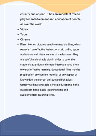 country and abroad. It has an important role to
play for entertainment and education of people
all over the world.
 Video
 Tape
 Cinema
 Film : Motion pictures usually termed as films, which
represent an effective instructional aid calling upon
auditory as well visual senses of the learners. They
are useful and suitable aids in order to cater the
student's attention and create interest among them
towards effective learning. Educational films may be
prepared on any content material or any aspect of
knowledge, the correct attitude and behaviour.
Usually we have available general educational films,
classroom films, basic teaching films and
supplementary teaching films.
 