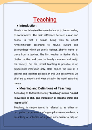 Teaching
 Introduction
Man is a social animal because he learns to live according
to social norms. The main difference between a man and
animal is that a human being tries to adjust
himself/herself according to her/his culture and
surroundings which an animal cannot. She/he learns all
these from a teacher. The first teacher in his/her life is
his/her mother and then the family members and lastly,
the society. But the formal teaching is possible in an
educational institution only. Here comes the role of a
teacher and teaching process. In this unit assignment, we
shall try to understand what actually the word ‘teaching’
means.
 Meaning and Definitions of Teaching
According to Oxford Dictionary ‘Teaching’ means “impart
knowledge or skill, give instruction or lessons, instill and
inspire with”.
Teaching, in simple terms, is referred to as either an
occupation or profession of a group known as teachers or
an activity or activities of a group undertaken to help an
 