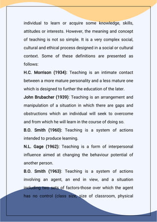 individual to learn or acquire some knowledge, skills,
attitudes or interests. However, the meaning and concept
of teaching is not so simple. It is a very complex social,
cultural and ethical process designed in a social or cultural
context. Some of these definitions are presented as
follows:
H.C. Morrison (1934): Teaching is an intimate contact
between a more mature personality and a less mature one
which is designed to further the education of the later.
John Brubacher (1939): Teaching is an arrangement and
manipulation of a situation in which there are gaps and
obstructions which an individual will seek to overcome
and from which he will learn in the course of doing so.
B.O. Smith (1960): Teaching is a system of actions
intended to produce learning.
N.L. Gage (1962): Teaching is a form of interpersonal
influence aimed at changing the behaviour potential of
another person.
B.O. Smith (1963): Teaching is a system of actions
involving an agent, an end in view, and a situation
including two sets of factors-those over which the agent
has no control (class size, size of classroom, physical
 