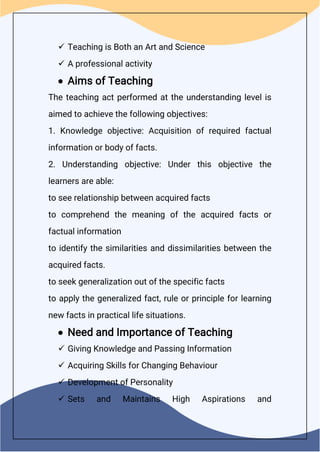  Teaching is Both an Art and Science
 A professional activity
 Aims of Teaching
The teaching act performed at the understanding level is
aimed to achieve the following objectives:
1. Knowledge objective: Acquisition of required factual
information or body of facts.
2. Understanding objective: Under this objective the
learners are able:
to see relationship between acquired facts
to comprehend the meaning of the acquired facts or
factual information
to identify the similarities and dissimilarities between the
acquired facts.
to seek generalization out of the specific facts
to apply the generalized fact, rule or principle for learning
new facts in practical life situations.
 Need and Importance of Teaching
 Giving Knowledge and Passing Information
 Acquiring Skills for Changing Behaviour
 Development of Personality
 Sets and Maintains High Aspirations and
 