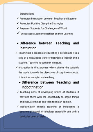 Expectations
 Promotes Interaction between Teacher and Learner
 Promotes Positive Discipline Strategies
 Prepares Students for Challenges of World
 Encourages Learner to Reflect on their Learning
 Difference between Teaching and
Instruction
 Teaching is a process of educating a person and it is a
kind of a knowledge transfer between a teacher and a
student. Teaching is complex in nature.
 Instruction is that process which diverts the towards
the pupils towards the objectives of cognitive aspects.
it is not as complex as teaching.
 Difference Between Teaching and
Indoctrination
 Teaching aims at developing brains of students, it
provides them with the opportunity to argue things
and evaluate things and then forms an opinion.
 Indoctrination means teaching or inculcating a
doctrine, principal, or ideology especially one with a
particular point of view.
 