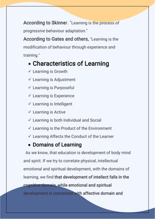 According to Skinner. "Learning is the process of
progressive behaviour adaptation."
According to Gates and others, "Learning is the
modification of behaviour through experience and
training."
 Characteristics of Learning
 Learning is Growth
 Learning is Adjustment
 Learning is Purposeful
 Learning is Experience
 Learning is Intelligent
 Learning is Active
 Learning is both Individual and Social
 Learning is the Product of the Environment
 Learning Affects the Conduct of the Learner
 Domains of Learning
As we know, that education is development of body mind
and spirit. If we try to correlate physical, intellectual
emotional and spiritual development, with the domains of
learning, we find that development of intellect falls in the
cognitive domain, while emotional and spiritual
development is concerned with affective domain and
 