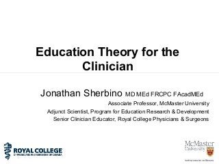 Education Theory for the
Clinician
Jonathan Sherbino MD MEd FRCPC FAcadMEd
Associate Professor, McMaster University
Adjunct Scientist, Program for Education Research & Development
Senior Clinician Educator, Royal College Physicians & Surgeons
 
