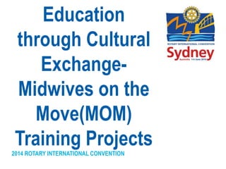 2014 ROTARY INTERNATIONAL CONVENTION
Education
through Cultural
Exchange-
Midwives on the
Move(MOM)
Training Projects
 