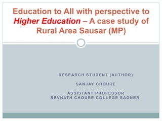RESEARCH STUDENT (AUTHOR )
SANJAY CHOURE
ASSISTANT PROFESSOR
REVNATH CHOURE COLLEGE SAONER
Education to All with perspective to
Higher Education – A case study of
Rural Area Sausar (MP)
 