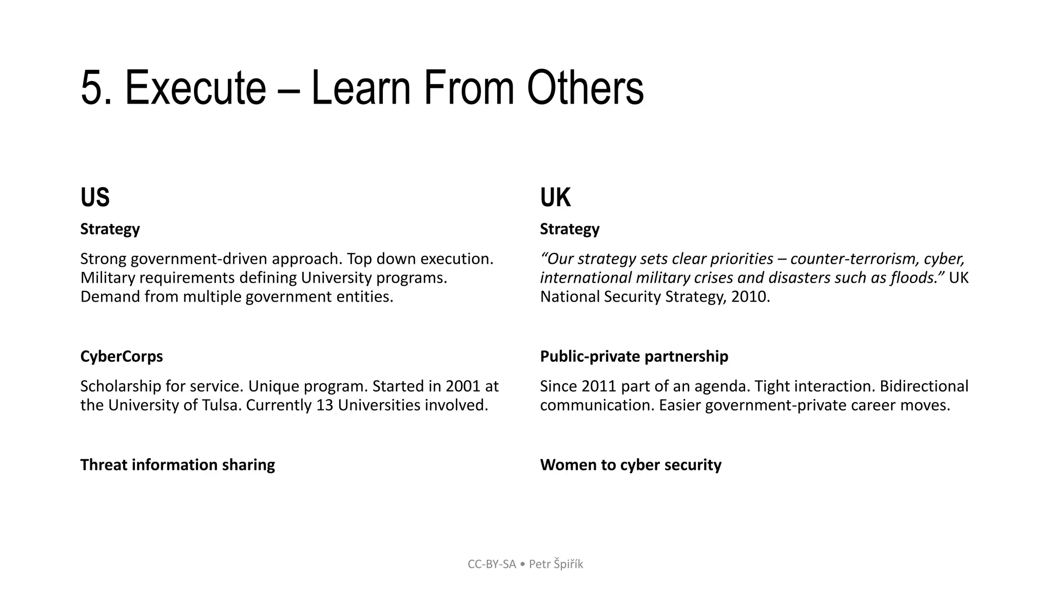 5. Execute – Learn From Others 
US 
Strategy 
Strong government-driven approach. Top down execution. 
Military requirements defining University programs. 
Demand from multiple government entities. 
CyberCorps 
Scholarship for service. Unique program. Started in 2001 at 
the University of Tulsa. Currently 13 Universities involved. 
Threat information sharing 
UK 
Strategy 
“Our strategy sets clear priorities – counter-terrorism, cyber, 
international military crises and disasters such as floods.” UK 
National Security Strategy, 2010. 
Public-private partnership 
Since 2011 part of an agenda. Tight interaction. Bidirectional 
communication. Easier government-private career moves. 
Women to cyber security 
CC-BY-SA • Petr Špiřík 
 