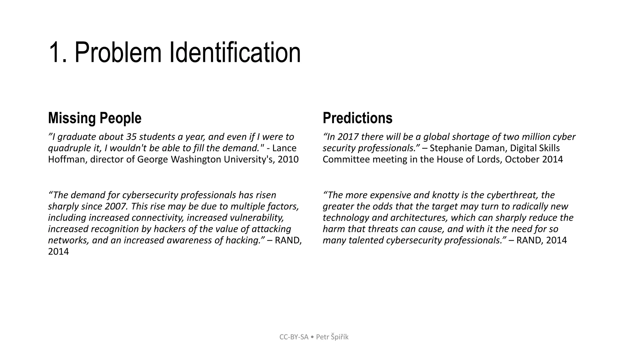 1. Problem Identification 
Missing People 
”I graduate about 35 students a year, and even if I were to 
quadruple it, I wouldn't be able to fill the demand." - Lance 
Hoffman, director of George Washington University's, 2010 
“The demand for cybersecurity professionals has risen 
sharply since 2007. This rise may be due to multiple factors, 
including increased connectivity, increased vulnerability, 
increased recognition by hackers of the value of attacking 
networks, and an increased awareness of hacking.” – RAND, 
2014 
Predictions 
“In 2017 there will be a global shortage of two million cyber 
security professionals.” – Stephanie Daman, Digital Skills 
Committee meeting in the House of Lords, October 2014 
“The more expensive and knotty is the cyberthreat, the 
greater the odds that the target may turn to radically new 
technology and architectures, which can sharply reduce the 
harm that threats can cause, and with it the need for so 
many talented cybersecurity professionals.” – RAND, 2014 
CC-BY-SA • Petr Špiřík 
 