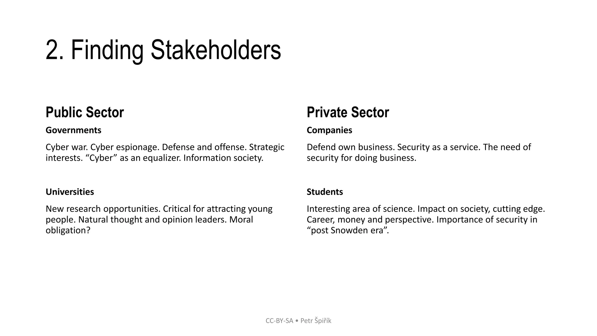 2. Finding Stakeholders 
Public Sector 
Governments 
Cyber war. Cyber espionage. Defense and offense. Strategic 
interests. “Cyber” as an equalizer. Information society. 
Universities 
New research opportunities. Critical for attracting young 
people. Natural thought and opinion leaders. Moral 
obligation? 
Private Sector 
Companies 
Defend own business. Security as a service. The need of 
security for doing business. 
Students 
Interesting area of science. Impact on society, cutting edge. 
Career, money and perspective. Importance of security in 
“post Snowden era”. 
CC-BY-SA • Petr Špiřík 
 