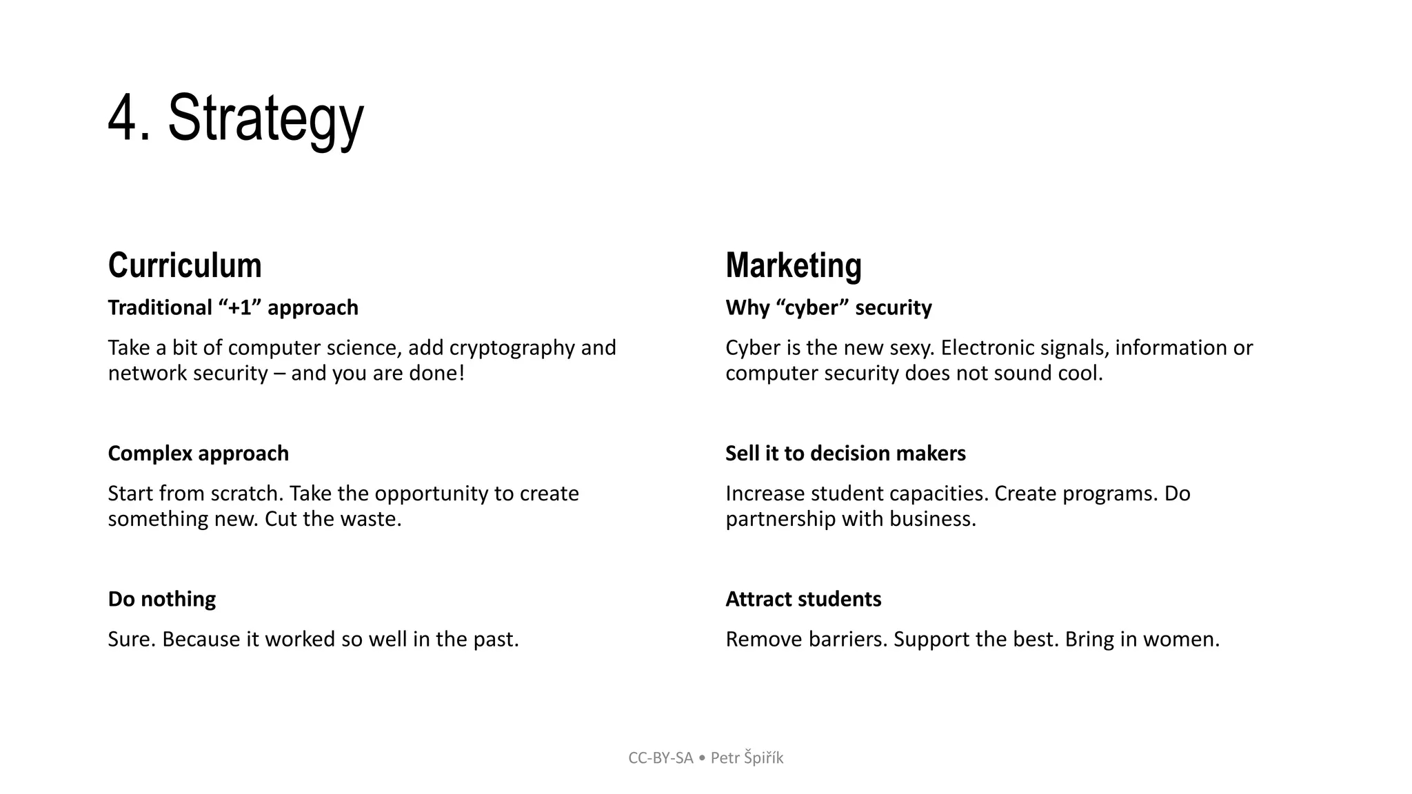 4. Strategy 
Curriculum 
Traditional “+1” approach 
Take a bit of computer science, add cryptography and 
network security – and you are done! 
Complex approach 
Start from scratch. Take the opportunity to create 
something new. Cut the waste. 
Do nothing 
Sure. Because it worked so well in the past. 
Marketing 
Why “cyber” security 
Cyber is the new sexy. Electronic signals, information or 
computer security does not sound cool. 
Sell it to decision makers 
Increase student capacities. Create programs. Do 
partnership with business. 
Attract students 
Remove barriers. Support the best. Bring in women. 
CC-BY-SA • Petr Špiřík 
 