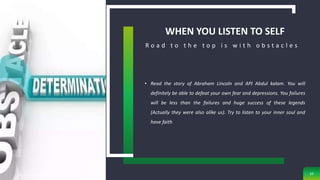 WHEN YOU LISTEN TO SELF
• Read the story of Abraham Lincoln and APJ Abdul kalam. You will
definitely be able to defeat your own fear and depressions. You failures
will be less than the failures and huge success of these legends
(Actually they were also alike us). Try to listen to your inner soul and
have faith
R o a d t o t h e t o p i s w i t h o b s t a c l e s
sg obaje, anatomy department, ae-funai 10
 