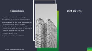 Success is sure
 learn from your mistake and try not to do it again
 study day after day and never skip your important classes
 don't be afraid to ask your teacher something you didn't
understand. Remember he's there to help you
 don't count on what you have learned at school, do your own
research on the internet. Your teacher will try to help you
fishing not how you will going to eat the fish
 study with a group of friends
 organize your work. Put a plan and stick to it.
Climb the tower
sg obaje, anatomy department, ae-funai 11
 