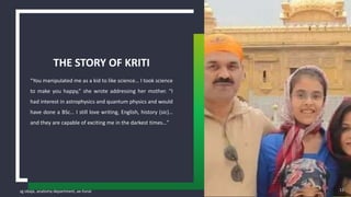 sg obaje, anatomy department, ae-funai
“You manipulated me as a kid to like science… I took science
to make you happy,” she wrote addressing her mother. “I
had interest in astrophysics and quantum physics and would
have done a BSc… I still love writing, English, history (sic)…
and they are capable of exciting me in the darkest times…”
THE STORY OF KRITI
15
 