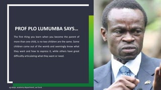 sg obaje, anatomy department, ae-funai
The first thing you learn when you become the parent of
more than one child, is no two children are the same. Some
children come out of the womb and seemingly know what
they want and how to express it, while others have great
difficultly articulating what they want or need.
PROF PLO LUMUMBA SAYS…
4
 