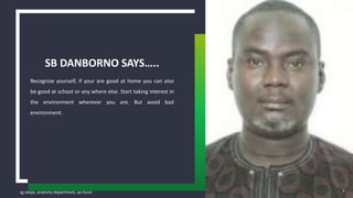 sg obaje, anatomy department, ae-funai
Recognize yourself, if your are good at home you can also
be good at school or any where else. Start taking interest in
the environment wherever you are. But avoid bad
environment.
SB DANBORNO SAYS…..
5
 