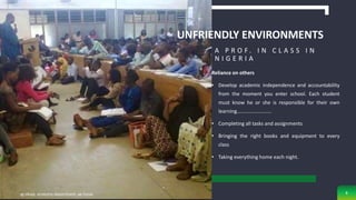 UNFRIENDLY ENVIRONMENTS
Reliance on others
• Develop academic independence and accountability
from the moment you enter school. Each student
must know he or she is responsible for their own
learning………………………
• Completing all tasks and assignments
• Bringing the right books and equipment to every
class
• Taking everything home each night.
A P R O F . I N C L A S S I N
N I G E R I A
sg obaje, anatomy department, ae-funai 8
 