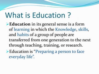 What is Education ?
Education in its general sense is a form

of learning in which the Knowledge, skills,
and habits of a group of people are
transferred from one generation to the next
through teaching, training, or research.
Education is “Preparing a person to face
everyday life”.

 