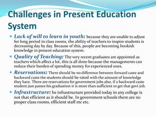 Challenges in Present Education
System
 Lack of will to learn in youth: because they are unable to adjust
for long period in class rooms, the ability of teachers to inspire students is
decreasing day by day. Because of this, people are becoming bookish
knowledge in present education system.

 Quality of Teaching: The very recent graduates are appointed as
teachers which affect a lot, this is all done because the managements can
reduce their burden of spending money for experienced ones.

 Reservations: There should be no difference between forward caste and
backward caste the students should be rated with the amount of knowledge
they have. There are reservations for government jobs also, if a backward caste
student just passes his graduation it is more than sufficient to get that govt job.

 Infrastructure: he infrastructure provided today in any college is
not that efficient as it should be. In government schools there are no
proper class rooms, efficient staff etc etc.

 