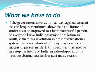 What we have to do:
 If the government takes action at least against some of

the challenges mentioned above than the future of
student can be improved to a better successful person.
As everyone know India has major population as
youth, if there is a revolution in present educational
system than every student of today may become a
successful person in life. If this becomes than no one
can stop the future of India, as a developed country
from developing country(for past many years).

 