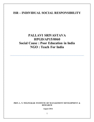 1
ISR – INDIVIDUAL SOCIAL RESPONSIBILITY
PALLAVI SRIVASTAVA
HPGD/AP15/0060
Social Cause : Poor Education in India
NGO : Teach For India
PRIN. L. N. WELINGKAR INSTITUTE OF MANAGEMENT DEVELOPMENT &
RESEARCH
August 2016
 