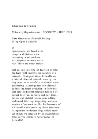 Education & Training
39SecurityMagazine.com / SECURITY / JUNE 2019
Next Generation Firewall Testing
Using Open Standards
O
rganizations are faced with
complex decisions when
evaluating what products
will improve network secu-
rity. There are many factors
that go into this type of decision of what
products will improve the security of a
network. Next-generation firewalls are
a critical piece of network security, so
they need to be carefully evaluated when
purchasing. A next-generation firewall
defines the latest evolution in firewalls
that take traditional firewall function of
packet filtering, network and port trans-
lations and stateful inspections adding
additional filtering, inspecting and pre-
vention of network traffic. Performance of
a firewall while executing these functions
is important in determining which prod-
uct should be selected by an organization.
How do you compare performance of
firewalls?
 