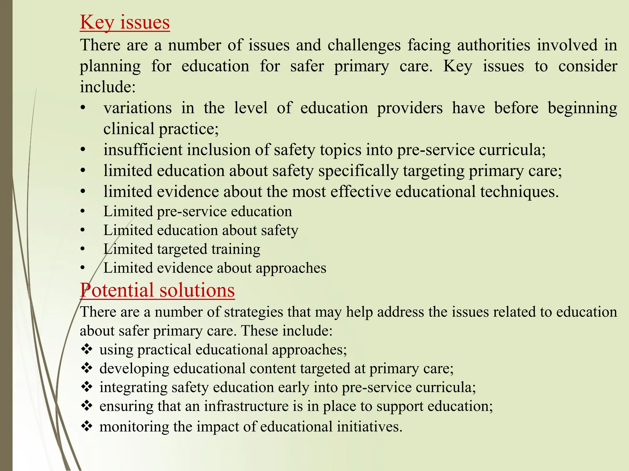 Key issues
There are a number of issues and challenges facing authorities involved in
planning for education for safer primary care. Key issues to consider
include:
• variations in the level of education providers have before beginning
clinical practice;
• insufficient inclusion of safety topics into pre-service curricula;
• limited education about safety specifically targeting primary care;
• limited evidence about the most effective educational techniques.
• Limited pre-service education
• Limited education about safety
• Limited targeted training
• Limited evidence about approaches
Potential solutions
There are a number of strategies that may help address the issues related to education
about safer primary care. These include:
❖ using practical educational approaches;
❖ developing educational content targeted at primary care;
❖ integrating safety education early into pre-service curricula;
❖ ensuring that an infrastructure is in place to support education;
❖ monitoring the impact of educational initiatives.
 