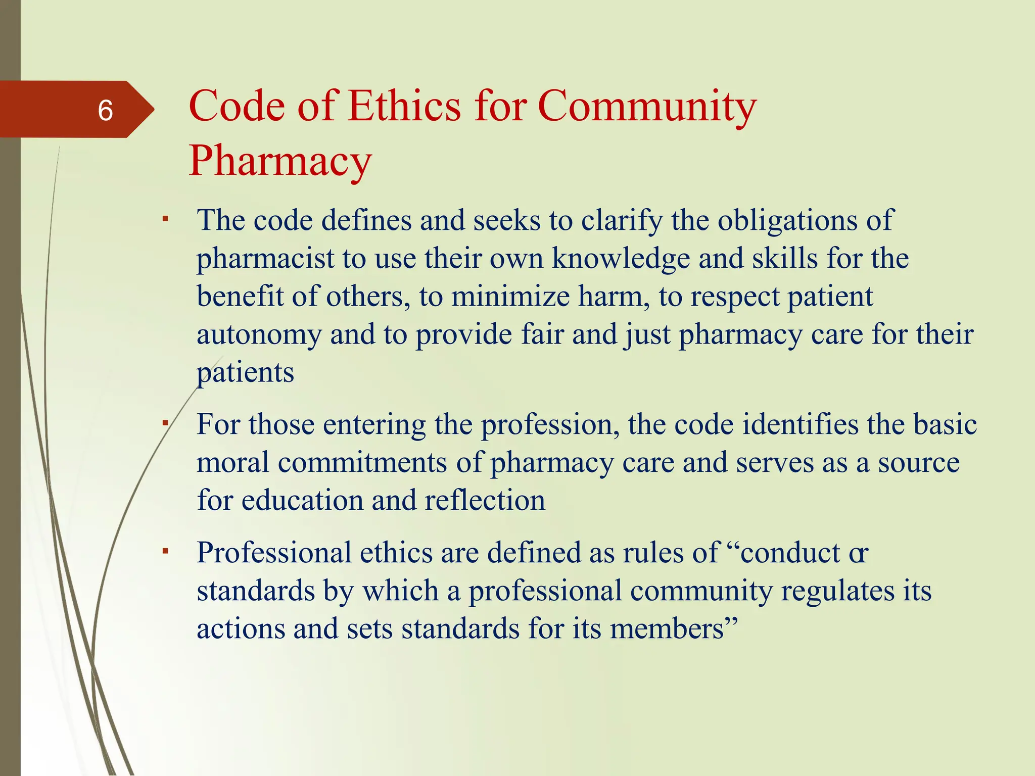 The code defines and seeks to clarify the obligations of
pharmacist to use their own knowledge and skills for the
benefit of others, to minimize harm, to respect patient
autonomy and to provide fair and just pharmacy care for their
patients
For those entering the profession, the code identifies the basic
moral commitments of pharmacy care and serves as a source
for education and reflection
Professional ethics are defined as rules of “conduct or
standards by which a professional community regulates its
actions and sets standards for its members”
6 Code of Ethics for Community
Pharmacy
 