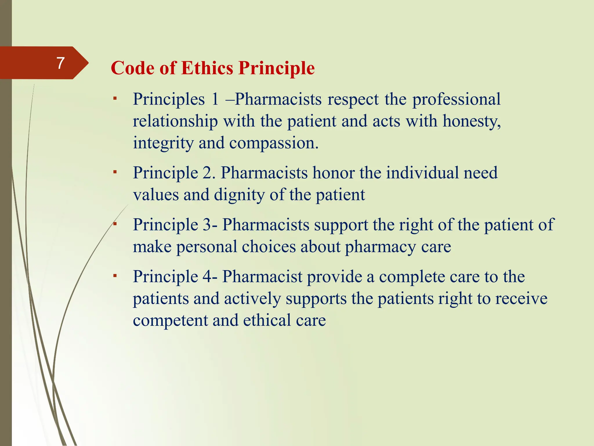 Code of Ethics Principle
Principles 1 –Pharmacists respect the professional
relationship with the patient and acts with honesty,
integrity and compassion.
Principle 2. Pharmacists honor the individual need
values and dignity of the patient
Principle 3- Pharmacists support the right of the patient of
make personal choices about pharmacy care
Principle 4- Pharmacist provide a complete care to the
patients and actively supports the patients right to receive
competent and ethical care
7
 