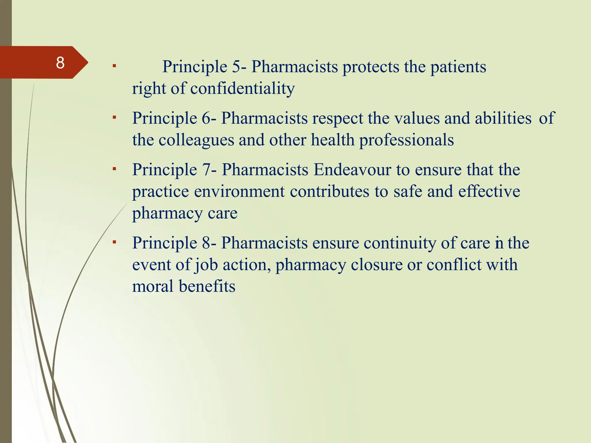 Principle 5- Pharmacists protects the patients
right of confidentiality
Principle 6- Pharmacists respect the values and abilities of
the colleagues and other health professionals
Principle 7- Pharmacists Endeavour to ensure that the
practice environment contributes to safe and effective
pharmacy care
Principle 8- Pharmacists ensure continuity of care i
n the
event of job action, pharmacy closure or conflict with
moral benefits
8
 