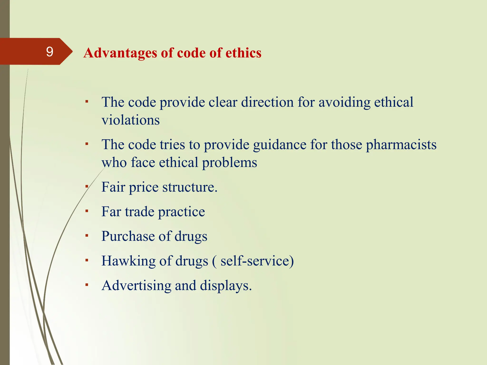 Advantages of code of ethics
The code provide clear direction for avoiding ethical
violations
The code tries to provide guidance for those pharmacists
who face ethical problems
Fair price structure.
Far trade practice
Purchase of drugs
Hawking of drugs ( self-service)
Advertising and displays.
9
 
