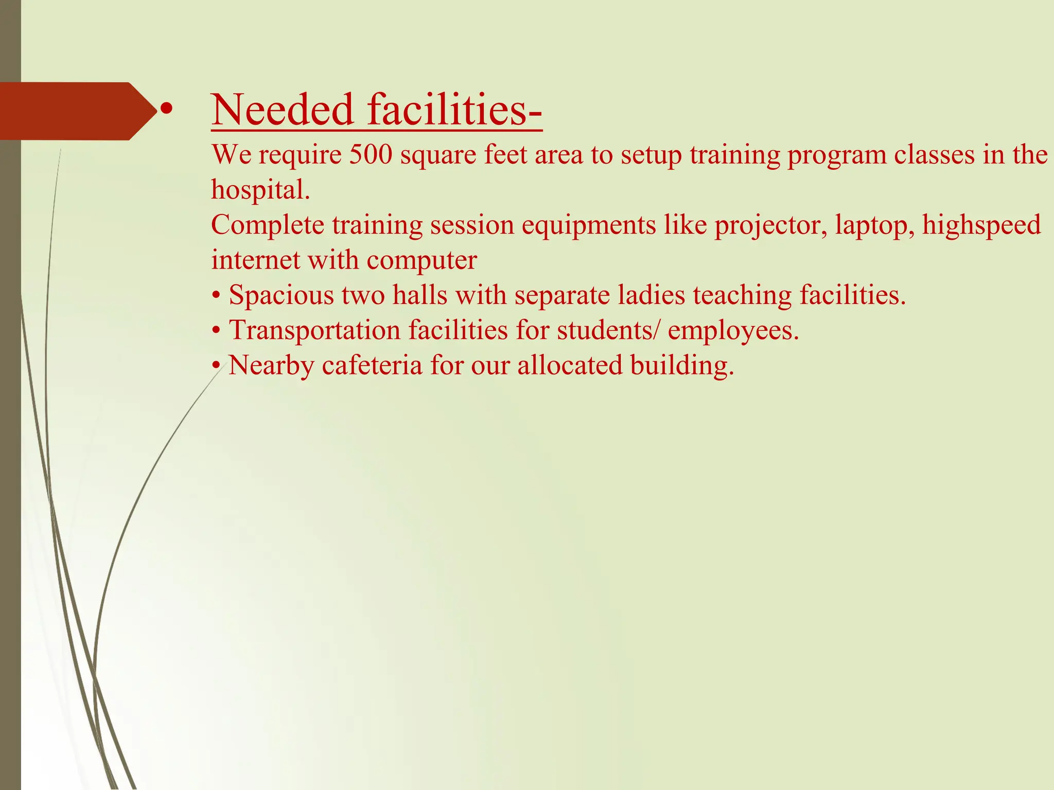 • Needed facilities-
We require 500 square feet area to setup training program classes in the
hospital.
Complete training session equipments like projector, laptop, highspeed
internet with computer
• Spacious two halls with separate ladies teaching facilities.
• Transportation facilities for students/ employees.
• Nearby cafeteria for our allocated building.
 
