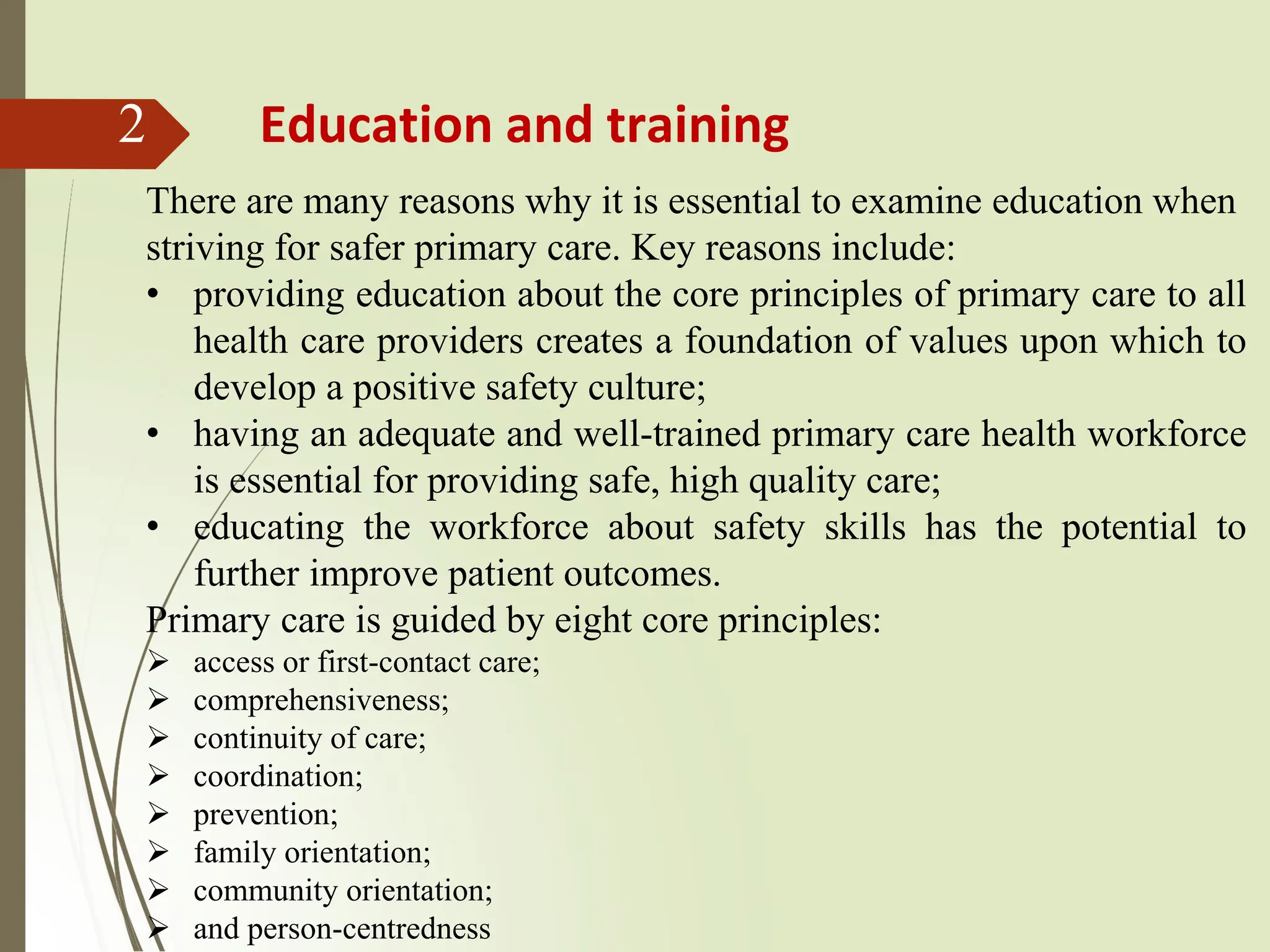 2 Education and training
There are many reasons why it is essential to examine education when
striving for safer primary care. Key reasons include:
• providing education about the core principles of primary care to all
health care providers creates a foundation of values upon which to
develop a positive safety culture;
• having an adequate and well-trained primary care health workforce
is essential for providing safe, high quality care;
• educating the workforce about safety skills has the potential to
further improve patient outcomes.
Primary care is guided by eight core principles:
➢ access or first-contact care;
➢ comprehensiveness;
➢ continuity of care;
➢ coordination;
➢ prevention;
➢ family orientation;
➢ community orientation;
➢ and person-centredness
 