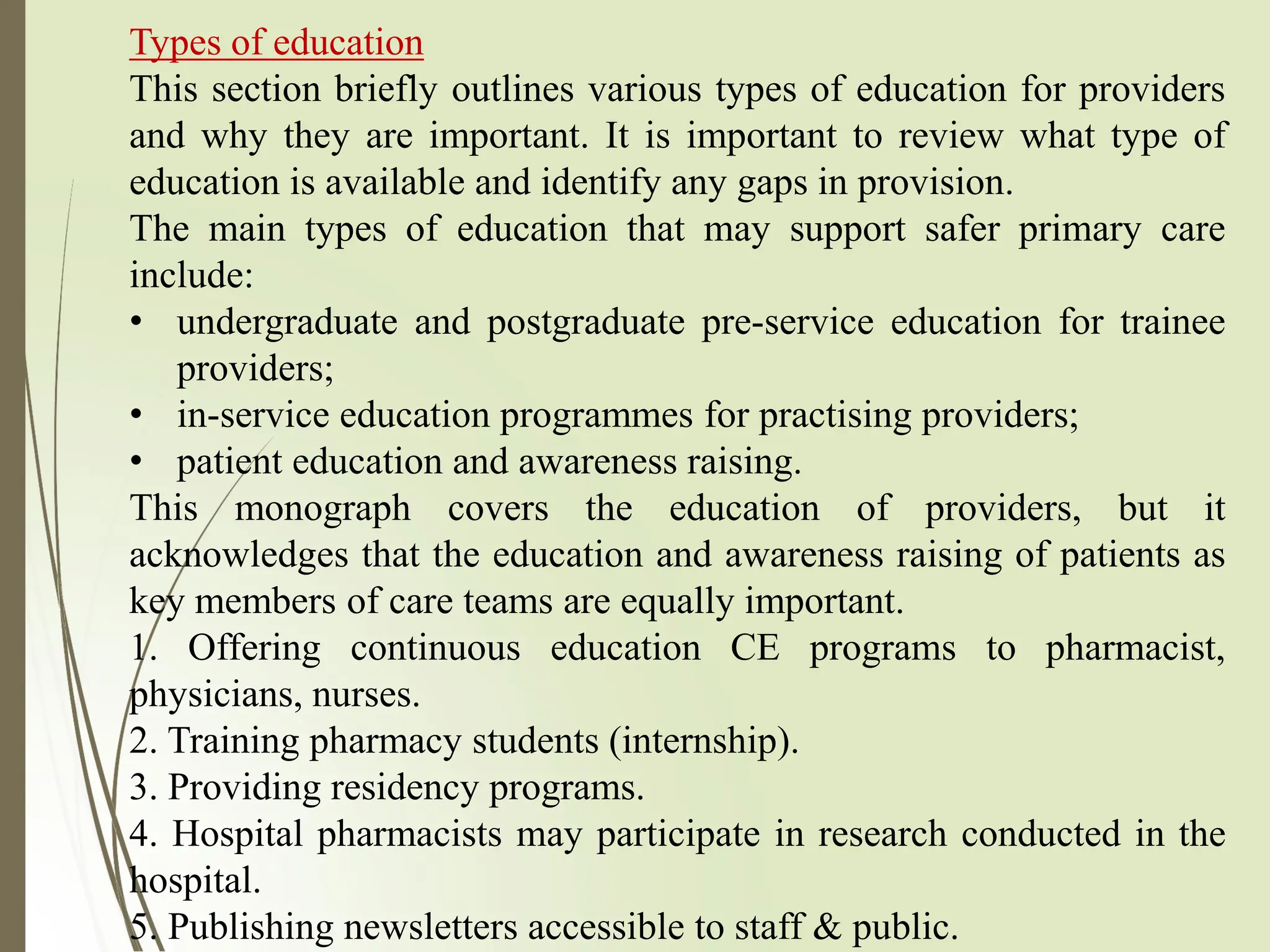 Types of education
This section briefly outlines various types of education for providers
and why they are important. It is important to review what type of
education is available and identify any gaps in provision.
The main types of education that may support safer primary care
include:
• undergraduate and postgraduate pre-service education for trainee
providers;
• in-service education programmes for practising providers;
• patient education and awareness raising.
This monograph covers the education of providers, but it
acknowledges that the education and awareness raising of patients as
key members of care teams are equally important.
1. Offering continuous education CE programs to pharmacist,
physicians, nurses.
2. Training pharmacy students (internship).
3. Providing residency programs.
4. Hospital pharmacists may participate in research conducted in the
hospital.
5. Publishing newsletters accessible to staff & public.
 