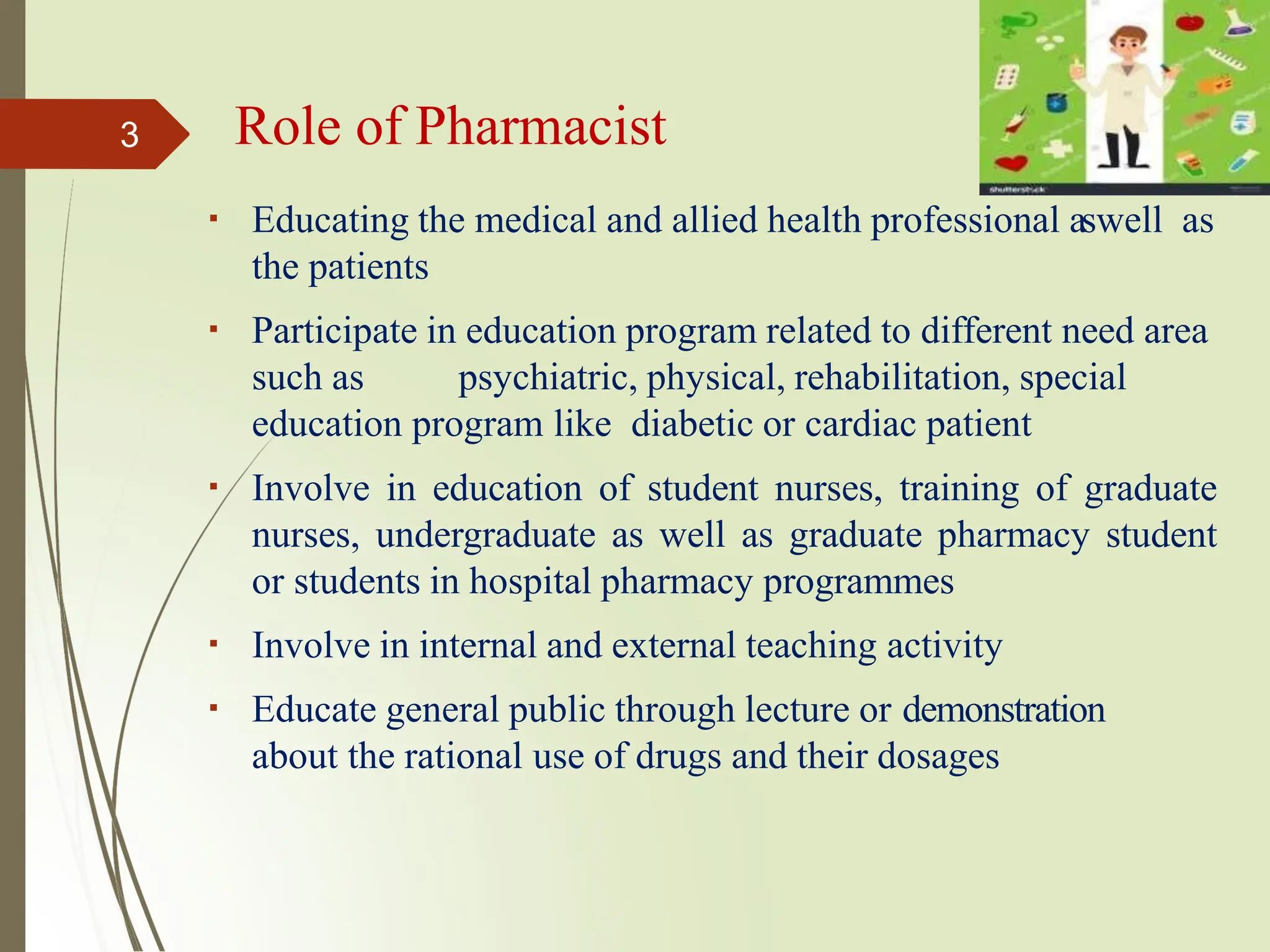 Role of Pharmacist
Educating the medical and allied health professional aswell as
the patients
Participate in education program related to different need area
such as psychiatric, physical, rehabilitation, special
education program like diabetic or cardiac patient
Involve in education of student nurses, training of graduate
nurses, undergraduate as well as graduate pharmacy student
or students in hospital pharmacy programmes
Involve in internal and external teaching activity
Educate general public through lecture or demonstration
about the rational use of drugs and their dosages
3
 