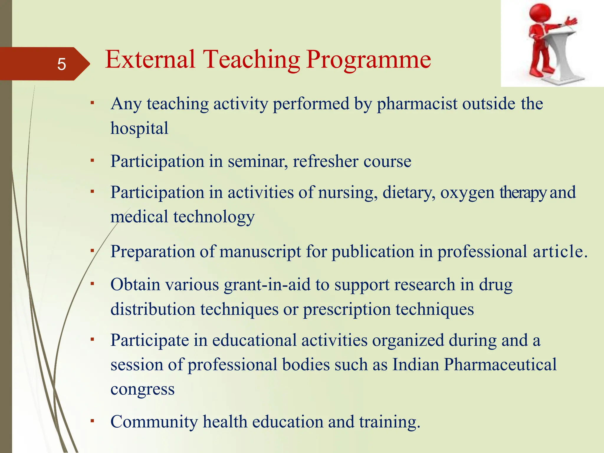 External Teaching Programme
Any teaching activity performed by pharmacist outside the
hospital
Participation in seminar, refresher course
Participation in activities of nursing, dietary, oxygen therapyand
medical technology
Preparation of manuscript for publication in professional article.
Obtain various grant-in-aid to support research in drug
distribution techniques or prescription techniques
Participate in educational activities organized during and a
session of professional bodies such as Indian Pharmaceutical
congress
Community health education and training.
5
 