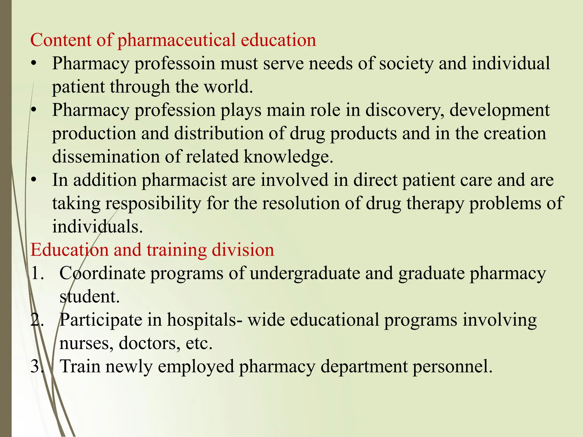 Content of pharmaceutical education
• Pharmacy professoin must serve needs of society and individual
patient through the world.
• Pharmacy profession plays main role in discovery, development
production and distribution of drug products and in the creation
dissemination of related knowledge.
• In addition pharmacist are involved in direct patient care and are
taking resposibility for the resolution of drug therapy problems of
individuals.
Education and training division
1. Coordinate programs of undergraduate and graduate pharmacy
student.
2. Participate in hospitals- wide educational programs involving
nurses, doctors, etc.
3. Train newly employed pharmacy department personnel.
 