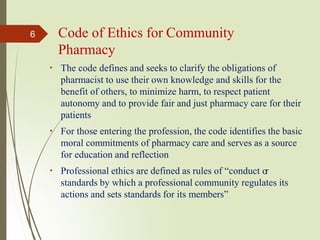 The code defines and seeks to clarify the obligations of
pharmacist to use their own knowledge and skills for the
benefit of others, to minimize harm, to respect patient
autonomy and to provide fair and just pharmacy care for their
patients
For those entering the profession, the code identifies the basic
moral commitments of pharmacy care and serves as a source
for education and reflection
Professional ethics are defined as rules of “conduct or
standards by which a professional community regulates its
actions and sets standards for its members”
6 Code of Ethics for Community
Pharmacy
 