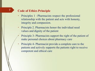 Code of Ethics Principle
Principles 1 –Pharmacists respect the professional
relationship with the patient and acts with honesty,
integrity and compassion.
Principle 2. Pharmacists honor the individual need
values and dignity of the patient
Principle 3- Pharmacists support the right of the patient of
make personal choices about pharmacy care
Principle 4- Pharmacist provide a complete care to the
patients and actively supports the patients right to receive
competent and ethical care
7
 