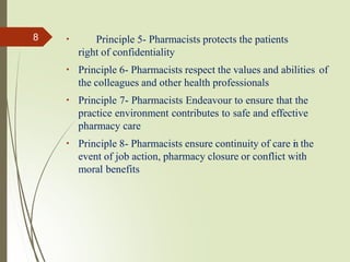 Principle 5- Pharmacists protects the patients
right of confidentiality
Principle 6- Pharmacists respect the values and abilities of
the colleagues and other health professionals
Principle 7- Pharmacists Endeavour to ensure that the
practice environment contributes to safe and effective
pharmacy care
Principle 8- Pharmacists ensure continuity of care i
n the
event of job action, pharmacy closure or conflict with
moral benefits
8
 