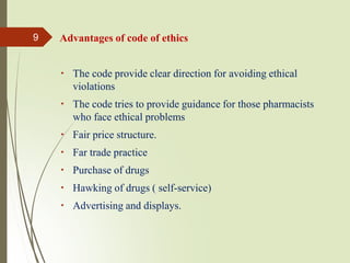 Advantages of code of ethics
The code provide clear direction for avoiding ethical
violations
The code tries to provide guidance for those pharmacists
who face ethical problems
Fair price structure.
Far trade practice
Purchase of drugs
Hawking of drugs ( self-service)
Advertising and displays.
9
 