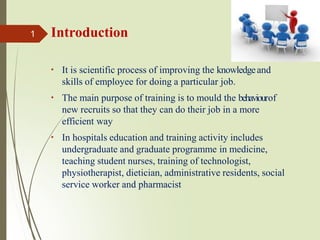 It is scientific process of improving the knowledgeand
skills of employee for doing a particular job.
The main purpose of training is to mould the behaviourof
new recruits so that they can do their job in a more
efficient way
In hospitals education and training activity includes
undergraduate and graduate programme in medicine,
teaching student nurses, training of technologist,
physiotherapist, dietician, administrative residents, social
service worker and pharmacist
1 Introduction
 