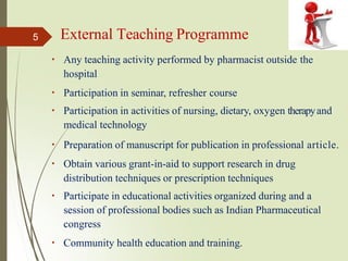 External Teaching Programme
Any teaching activity performed by pharmacist outside the
hospital
Participation in seminar, refresher course
Participation in activities of nursing, dietary, oxygen therapyand
medical technology
Preparation of manuscript for publication in professional article.
Obtain various grant-in-aid to support research in drug
distribution techniques or prescription techniques
Participate in educational activities organized during and a
session of professional bodies such as Indian Pharmaceutical
congress
Community health education and training.
5
 