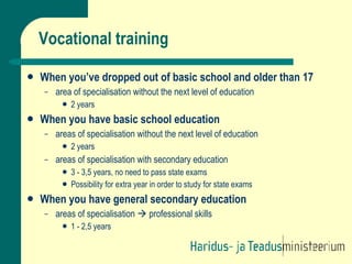 Vocational training When you’ve dropped out of basic school and older than 17 area of specialisation without the next level of education 2 years When you have basic school education areas of specialisation without the next level of education 2 years areas of specialisation with secondary education 3 - 3,5 years, no need to pass state exams  Possibility for extra year in order to study for state exams When you have general secondary education areas of specialisation    professional skills 1 - 2,5 years 