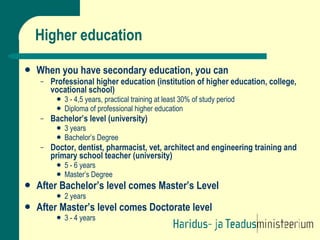 Higher education When you have secondary education, you can  Professional higher education (institution of higher education, college, vocational school) 3 - 4,5 years, practical training at least 30% of study period Diploma of professional higher education Bachelor’s level (university) 3 years Bachelor’s Degree Doctor, dentist, pharmacist, vet, architect and engineering training and primary school teacher (university) 5 - 6 years Master’s Degree After Bachelor’s level comes Master’s Level 2 years After Master’s level comes Doctorate level 3 - 4 years 