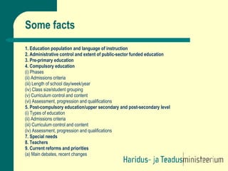 Some facts 1. Education population and language of instruction 2. Administrative control and extent of public-sector funded education 3. Pre-primary education 4. Compulsory education (i) Phases (ii) Admissions criteria (iii) Length of school day/week/year (iv) Class size/student grouping (v) Curriculum control and content (vi) Assessment, progression and qualifications 5. Post-compulsory education/upper secondary and post-secondary level (i) Types of education (ii) Admissions criteria (iii) Curriculum control and content (iv) Assessment, progression and qualifications 7. Special needs 8. Teachers 9. Current reforms and priorities (a) Main debates, recent changes 