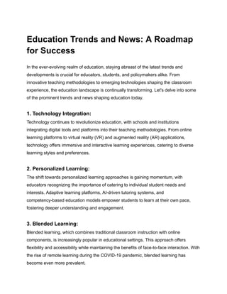 Education Trends and News: A Roadmap
for Success
In the ever-evolving realm of education, staying abreast of the latest trends and
developments is crucial for educators, students, and policymakers alike. From
innovative teaching methodologies to emerging technologies shaping the classroom
experience, the education landscape is continually transforming. Let's delve into some
of the prominent trends and news shaping education today.
1. Technology Integration:
Technology continues to revolutionize education, with schools and institutions
integrating digital tools and platforms into their teaching methodologies. From online
learning platforms to virtual reality (VR) and augmented reality (AR) applications,
technology offers immersive and interactive learning experiences, catering to diverse
learning styles and preferences.
2. Personalized Learning:
The shift towards personalized learning approaches is gaining momentum, with
educators recognizing the importance of catering to individual student needs and
interests. Adaptive learning platforms, AI-driven tutoring systems, and
competency-based education models empower students to learn at their own pace,
fostering deeper understanding and engagement.
3. Blended Learning:
Blended learning, which combines traditional classroom instruction with online
components, is increasingly popular in educational settings. This approach offers
flexibility and accessibility while maintaining the benefits of face-to-face interaction. With
the rise of remote learning during the COVID-19 pandemic, blended learning has
become even more prevalent.
 